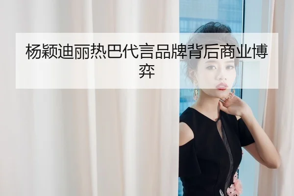 杨颖迪丽热巴代言品牌背后商业博弈