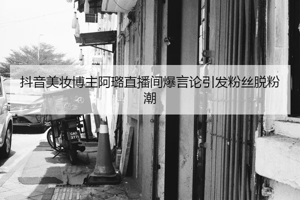 抖音美妆博主阿璐直播间爆言论引发粉丝脱粉潮