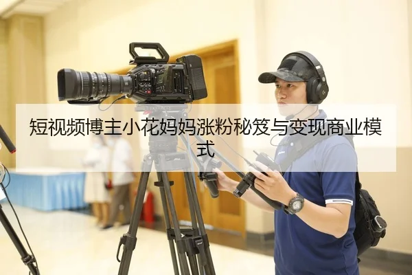 短视频博主小花妈妈涨粉秘笈与变现商业模式